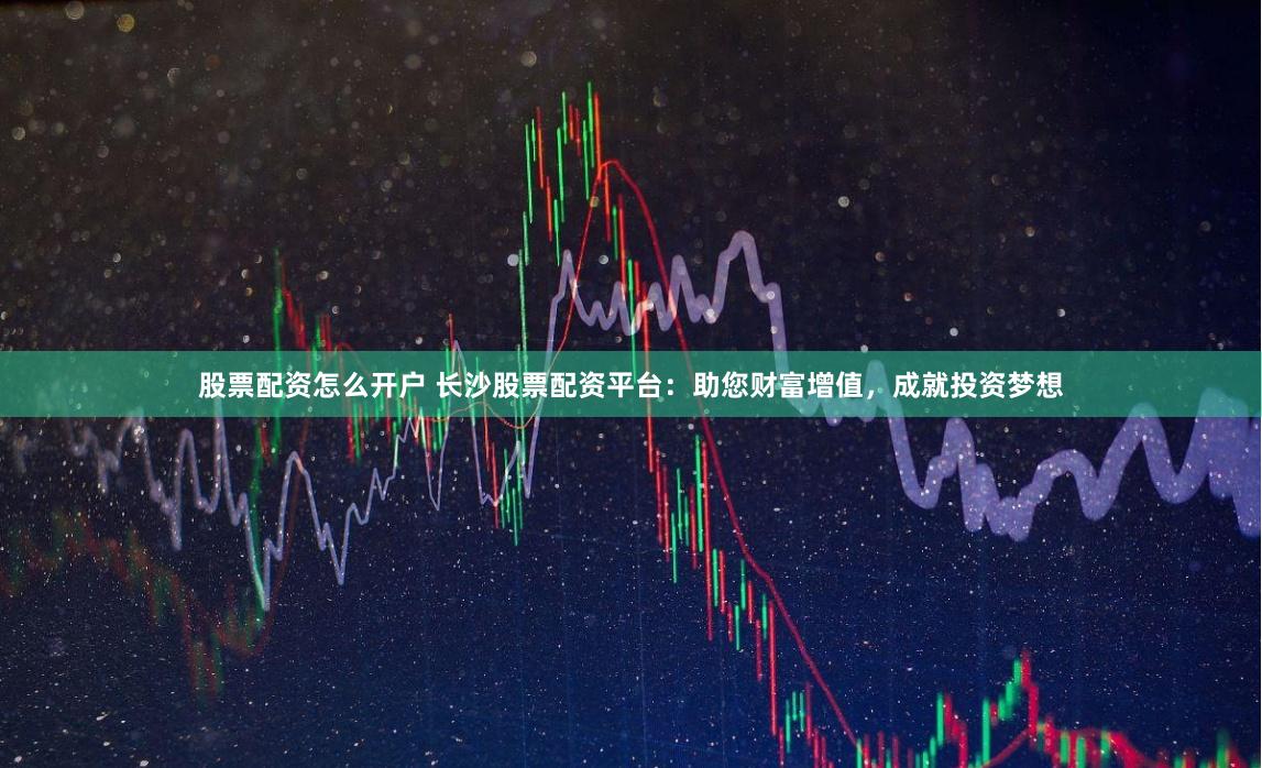 股票配资怎么开户 长沙股票配资平台：助您财富增值，成就投资梦想