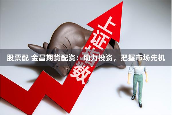 股票配 金昌期货配资：助力投资，把握市场先机