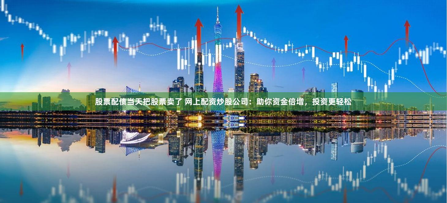 股票配债当天把股票卖了 网上配资炒股公司：助你资金倍增，投资更轻松