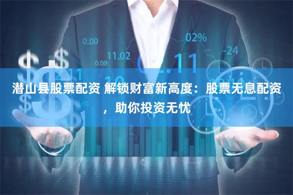 潜山县股票配资 解锁财富新高度：股票无息配资，助你投资无忧