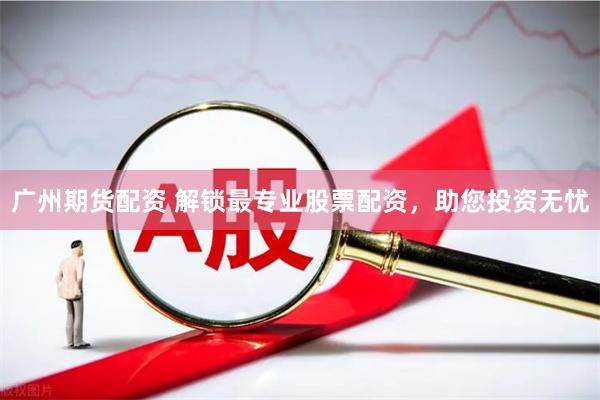 广州期货配资 解锁最专业股票配资，助您投资无忧