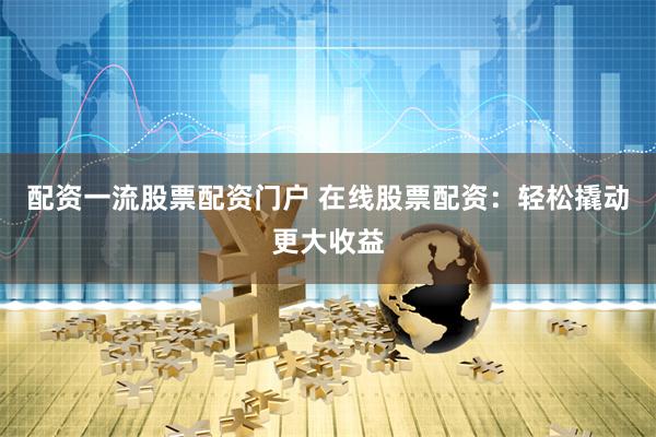 配资一流股票配资门户 在线股票配资：轻松撬动更大收益